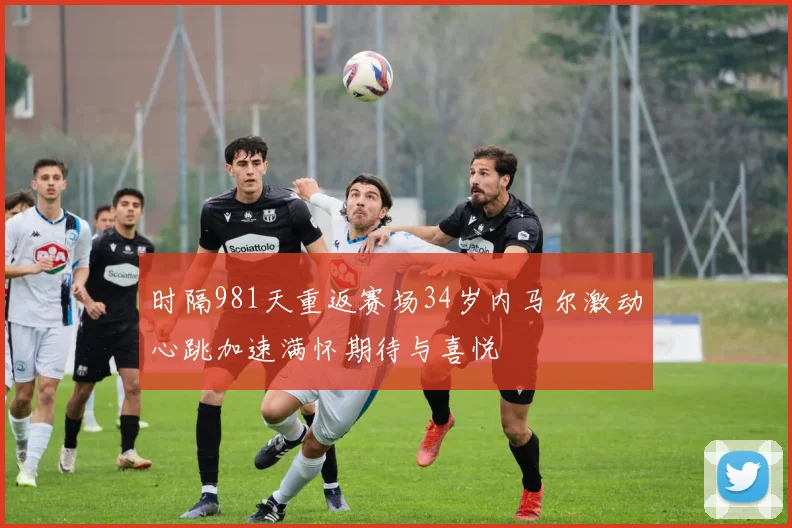 时隔981天重返赛场34岁内马尔激动心跳加速满怀期待与喜悦