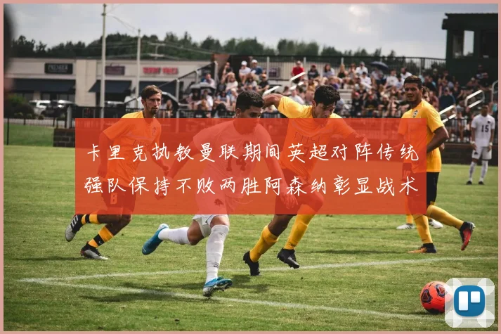 卡里克执教曼联期间英超对阵传统强队保持不败两胜阿森纳彰显战术智慧