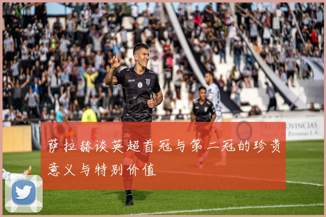 萨拉赫谈英超首冠与第二冠的珍贵意义与特别价值