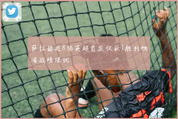 萨拉赫近8场英超首发仅获1胜利物浦战绩堪忧