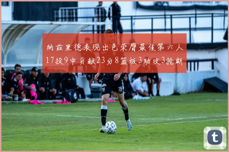 纳兹里德表现出色荣膺最佳第六人17投9中贡献23分8篮板3助攻3抢断1盖帽