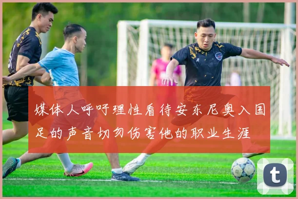 媒体人呼吁理性看待安东尼奥入国足的声音切勿伤害他的职业生涯