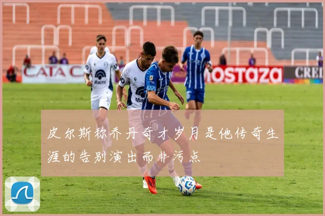 皮尔斯称乔丹奇才岁月是他传奇生涯的告别演出而非污点