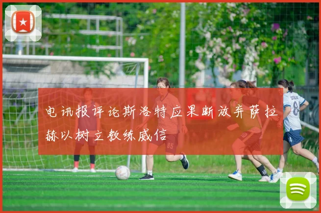 电讯报评论斯洛特应果断放弃萨拉赫以树立教练威信
